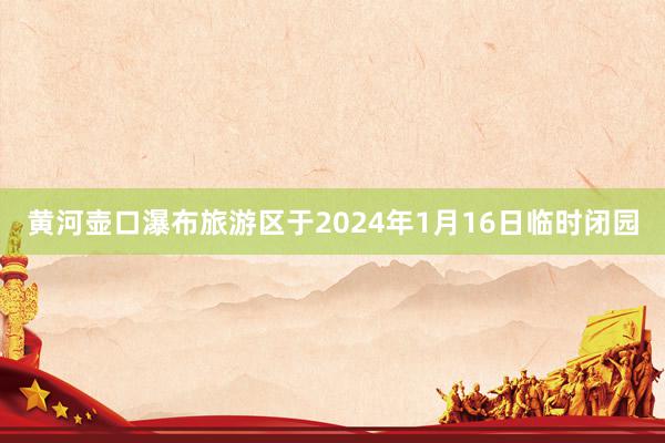 黄河壶口瀑布旅游区于2024年1月16日临时闭园